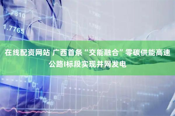 在线配资网站 广西首条“交能融合”零碳供能高速公路I标段实现并网发电