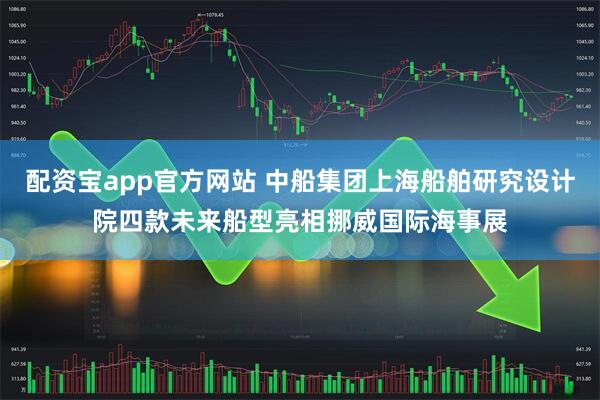配资宝app官方网站 中船集团上海船舶研究设计院四款未来船型亮相挪威国际海事展