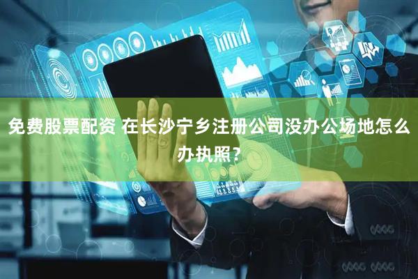免费股票配资 在长沙宁乡注册公司没办公场地怎么办执照？