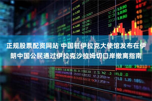 正规股票配资网站 中国驻伊拉克大使馆发布在伊朗中国公民通过伊拉克沙拉姆切口岸撤离指南