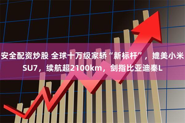 安全配资炒股 全球十万级家轿“新标杆”，媲美小米SU7，续航超2100km，剑指比亚迪秦L