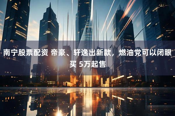 南宁股票配资 帝豪、轩逸出新款，燃油党可以闭眼买 5万起售