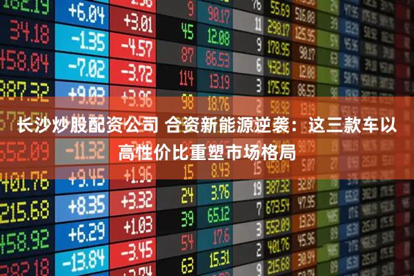 长沙炒股配资公司 合资新能源逆袭：这三款车以高性价比重塑市场格局