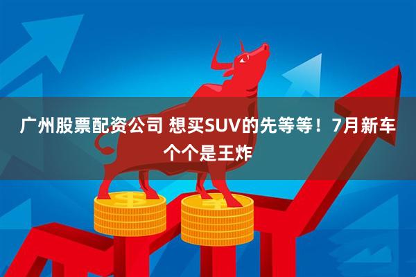 广州股票配资公司 想买SUV的先等等！7月新车个个是王炸