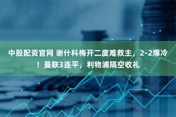 中股配资官网 谢什科梅开二度难救主，2-2爆冷！曼联3连平，利物浦隔空收礼