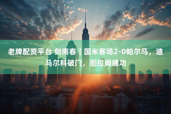老牌配资平台 剑南春｜国米客场2-0帕尔马，迪马尔科破门，图拉姆建功