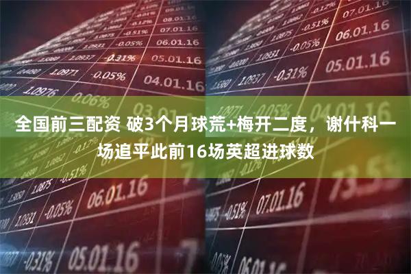 全国前三配资 破3个月球荒+梅开二度，谢什科一场追平此前16场英超进球数