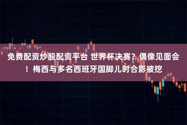 免费配资炒股配资平台 世界杯决赛？偶像见面会！梅西与多名西班牙国脚儿时合影被挖